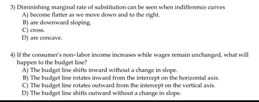 3) Diminishing marginal rate of substitution can be seen when indifference curves
A) become flatter as we move down and to the right.
B) are downward sloping.
cross.
D) are concave.
4) If the consumer's non-labor income increases while wages remain unchanged, what will
happen to the budget line?
A) The budget line shifts inward without a change in slope.
B) The budget line rotates inward from the intercept on the horizontal axis.
C) The budget line rotates outward from the intercept on the vertical axis.
D) The budget line shifts outward without a change in slope.