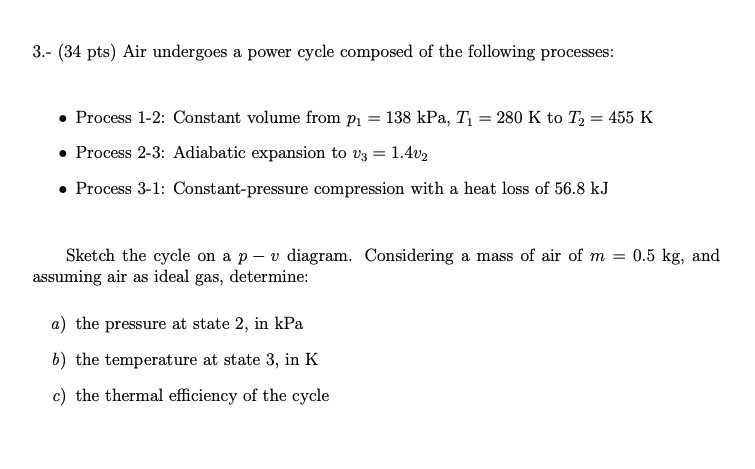 3.- (34 pts) Air undergoes a power cycle composed of the following processes:
• Process 1-2: Constant volume from p1
138 kPa, T = 280 K to T2 = 455 K
• Process 2-3: Adiabatic expansion to v3 = 1.4v2
• Process 3-1: Constant-pressure compression with a heat loss of 56.8 kJ
Sketch the cycle on a p – v diagram. Considering a mass of air of m =
assuming air as ideal gas, determine:
0.5 kg, and
a) the pressure at state 2, in kPa
6) the temperature at state 3, in K
c) the thermal efficiency of the cycle

