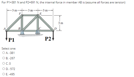 For P1=381 N and P2=691 N, the internal force in member AB is (assume all forces are tension)
- 3 m 3 m--3 m
3 m
B
*P1
P2
Select one:
ОА. 381
О В. -267
OC.O
O D. -572
O E. -495
