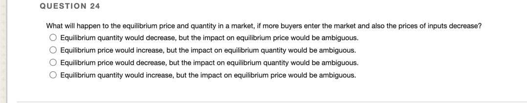 QUESTION 24
What will happen to the equilibrium price and quantity in a market, if more buyers enter the market and also the prices of inputs decrease?
O Equilibrium quantity would decrease, but the impact on equilibrium price would be ambiguous.
O Equilibrium price would increase, but the impact on equilibrium quantity would be ambiguous.
O Equilibrium price would decrease, but the impact on equilibrium quantity would be ambiguous.
O Equilibrium quantity would increase, but the impact on equilibrium price would be ambiguous.