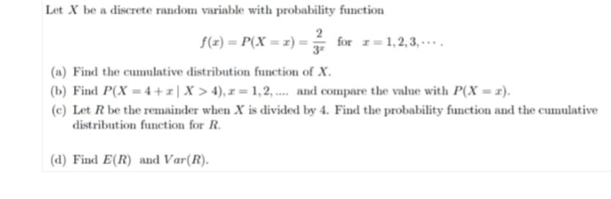 Let X be a discrete random variable with probability function
f(x) = P(X = x) = 3²/12 for r=1,2,3,...
(a) Find the cumulative distribution function of X.
(b) Find P(X= 4+r | X > 4), r=1,2,.... and compare the value with P(X = z).
(c) Let R be the remainder when X is divided by 4. Find the probability function and the cumulative
distribution function for R.
(d) Find E(R) and Var(R).