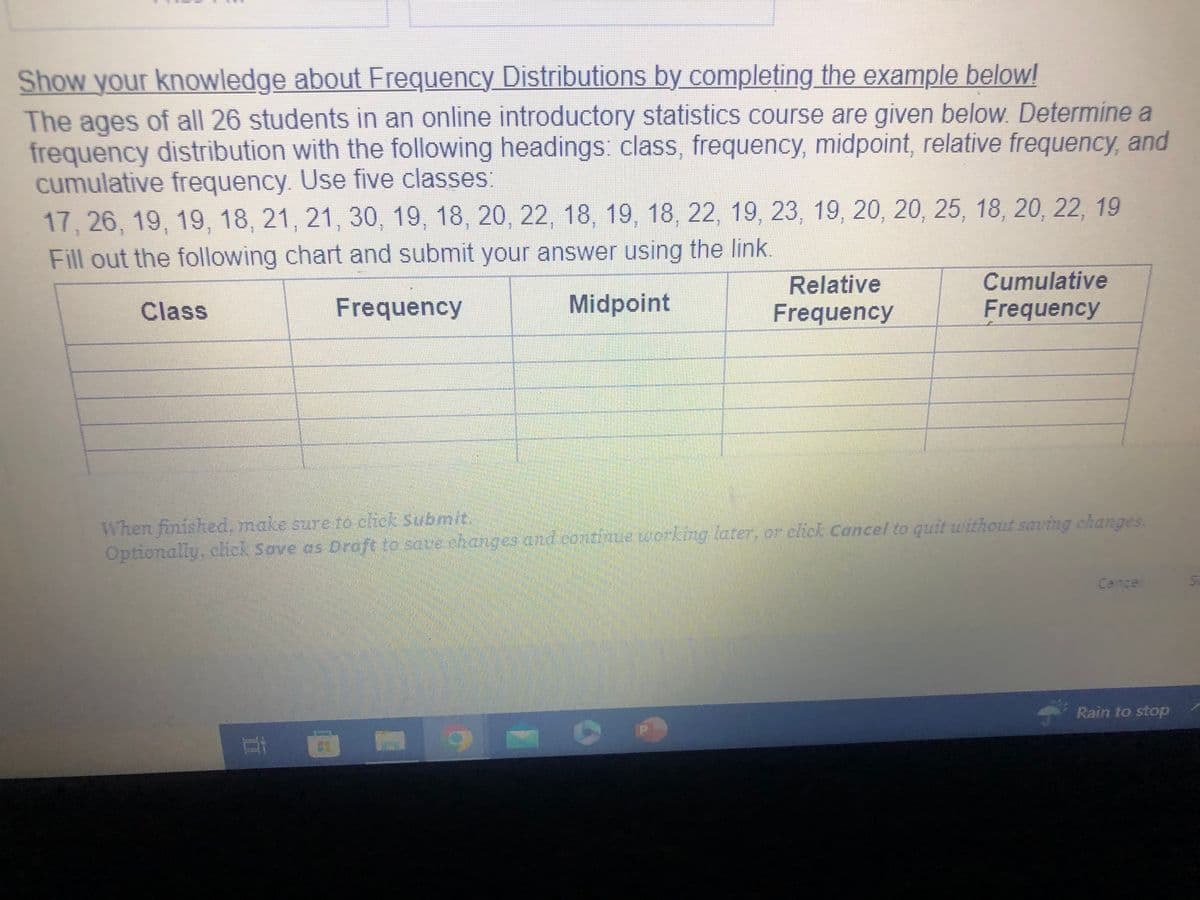 Show your knowledge about Frequency Distributions by completing the example below!
The ages of all 26 students in an online introductory statistics course are given below. Determine a
frequency distribution with the following headings: class, frequency, midpoint, relative frequency, and
cumulative frequency. Use five classes:
17, 26, 19, 19, 18, 21, 21, 30, 19, 18, 20, 22, 18, 19, 18, 22, 19, 23, 19, 20, 20, 25, 18, 20, 22, 19
Fill out the following chart and submit your answer using the link.
Class
Frequency
Midpoint
II
Relative
Frequency
When finished, make sure to click Submit.
Optionally, click Save as Draft to save changes and continue working later, or click Cancel to quit without saving changes.
M
Cumulative
Frequency
Cancel
Rain to stop
5