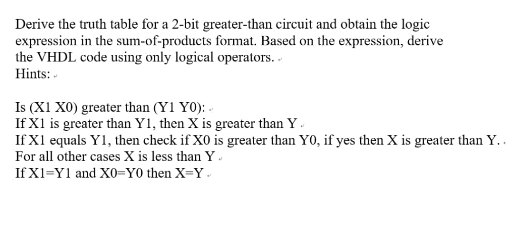 Derive the truth table for a 2-bit greater-than circuit and obtain the logic
expression in the sum-of-products format. Based on the expression, derive
the VHDL code using only logical operators.
