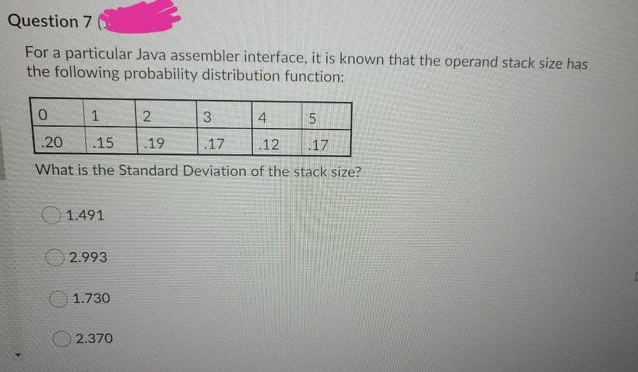 Question 7
For a particular Java assembler interface, it is known that the operand stack size has
the following probability distribution function:
2.
3
4
5.
20
.15
19
17
12
.17
What is the Standard Deviation of the stack size?
1.491
2.993
1.730
2.370
