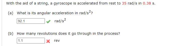 With the aid of a string, a gyroscope is accelerated from rest to 35 rad/s in 0.38 s.
(a) What is its angular acceleration in rad/s??
92.1
rad/s?
(b) How many revolutions does it go through in the process?
1.1
X rev
