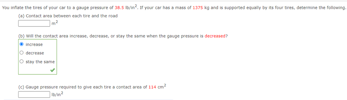You inflate the tires of your car to a gauge pressure of 38.5 lb/in2. If your car has a mass of 1375 kg and is supported equally by its four tires, determine the following.
(a) Contact area between each tire and the road
m2
(b) Will the contact area increase, decrease, or stay the same when the gauge pressure is decreased?
O increase
O decrease
O stay the same
(c) Gauge pressure required to give each tire a contact area of 114 cm2
Ib/in2
