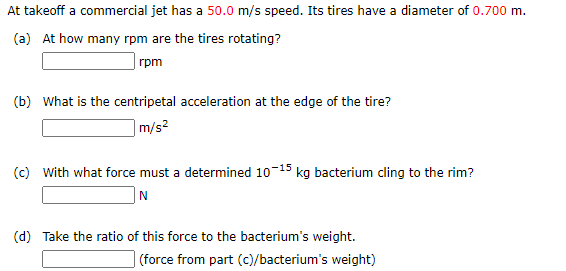 At takeoff a commercial jet has a 50.0 m/s speed. Its tires have a diameter of 0.700 m.
(a) At how many rpm are the tires rotating?
rpm
(b) What is the centripetal acceleration at the edge of the tire?
m/s²
(c) With what force must a determined 10-15 kg bacterium cling to the rim?
|N
(d) Take the ratio of this force to the bacterium's weight.
| (force from part (c)/bacterium's weight)

