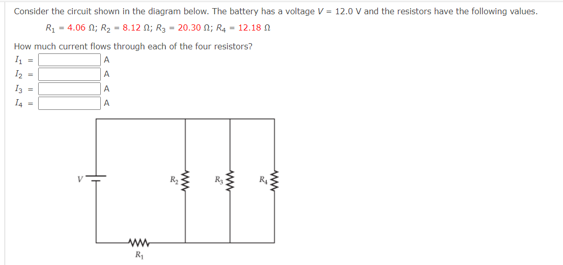 Consider the circuit shown in the diagram below. The battery has a voltage V = 12.0 V and the resistors have the following values.
R-4.06 Ω; R,-8.12 Ω; R3 -20.30 Ω; R12.18 Ω
How much current flows through each of the four resistors?
I, =
A
I2 =
A
I3 =
A
I4 =
A
R2
R3
R4
ww
R1
ww
ww
