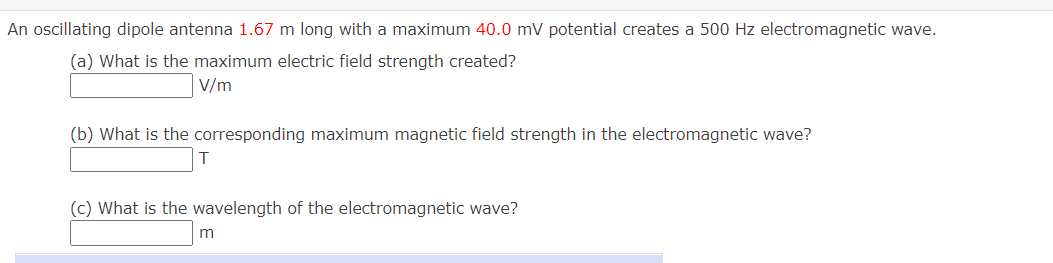 An oscillating dipole antenna 1.67 m long with a maximum 40.0 mV potential creates a 500 Hz electromagnetic wave.
(a) What is the maximum electric field strength created?
V/m
(b) What is the corresponding maximum magnetic field strength in the electromagnetic wave?
(c) What is the wavelength of the electromagnetic wave?
