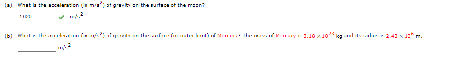 (a) What is the acceleration (in m/s) of gravity on the surface of the moon?
1.620
m/s?
(b) What is the acceleration (in m/s2) of gravity on the surface (or outer limit) of Mercury? The mass of Mercury is 3.18 x 1023 kg and its radius is 2.43 x 10° m.
m/s?

