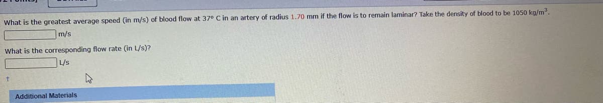 What is the greatest average speed (in m/s) of blood flow at 37° C in an artery of radius 1.70 mm if the flow is to remain laminar? Take the density of blood to be 1050 kg/m3.
m/s
What is the corresponding flow rate (in L/s)?
L/s
Additional Materials
