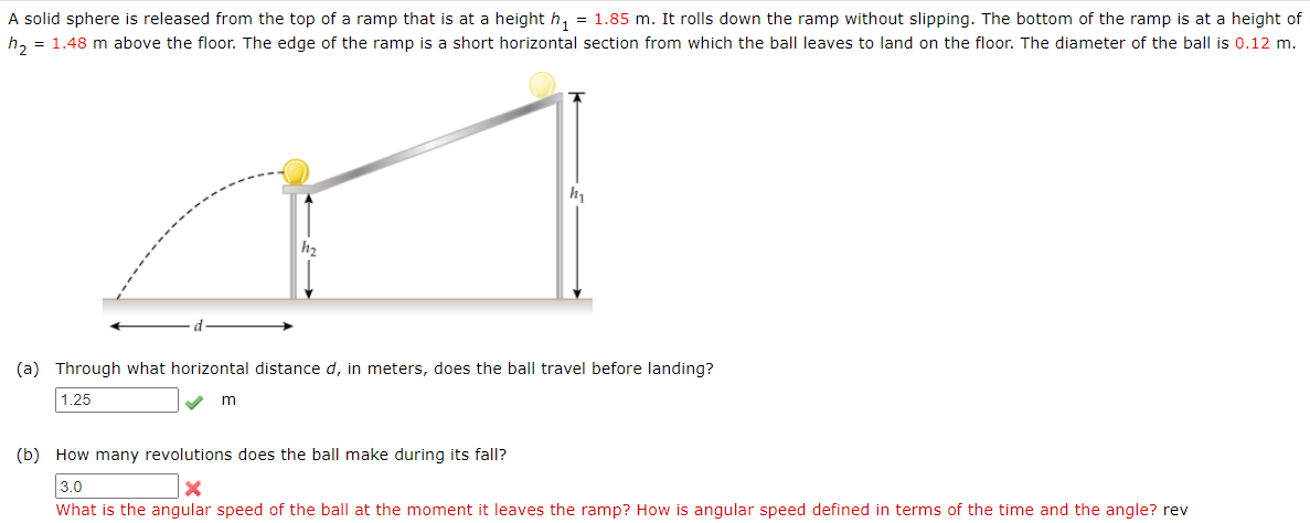 A solid sphere is released from the top of a ramp that is at a height h, = 1.85 m. It rolls down the ramp without slipping. The bottom of the ramp is at a height of
h, = 1.48 m above the floor. The edge of the ramp is a short horizontal section from which the ball leaves to land on the floor. The diameter of the ball is 0.12 m.
(a) Through what horizontal distance d, in meters, does the ball travel before landing?
1.25
m
(b) How many revolutions does the ball make during its fall?
3.0
What is the angular speed of the ball at the moment it leaves the ramp? How is angular speed defined in terms of the time and the angle? rev
