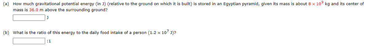 (a) How much gravitational potential energy (in J) (relative to the ground on which it is built) is stored in an Egyptian pyramid, given its mass is about 8 x 10° kg and its center of
mass is 36.0 m above the surrounding ground?
(b) What is the ratio of this energy to the daily food intake of a person (1.2 x 10' J)?
