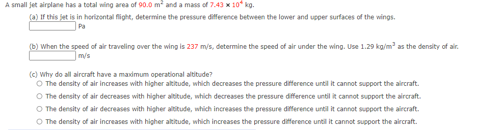 A small jet airplane has a total wing area of 90.0 m? and a mass of 7.43 x 10ʻ kg.
(a) If this jet is in horizontal flight, determine the pressure difference between the lower and upper surfaces of the wings.
Pa
(b) When the speed of air traveling over the wing is 237 m/s, determine the speed of air under the wing. Use 1.29 kg/m³ as the density of air.
|m/s
(c) Why do all aircraft have a maximum operational altitude?
O The density of air increases with higher altitude, which decreases the pressure difference until it cannot support the aircraft.
O The density of air decreases with higher altitude, which decreases the pressure difference until it cannot support the aircraft.
O The density of air decreases with higher altitude, which increases the pressure difference until it cannot support the aircraft.
O The density of air increases with higher altitude, which increases the pressure difference until it cannot support the aircraft.
