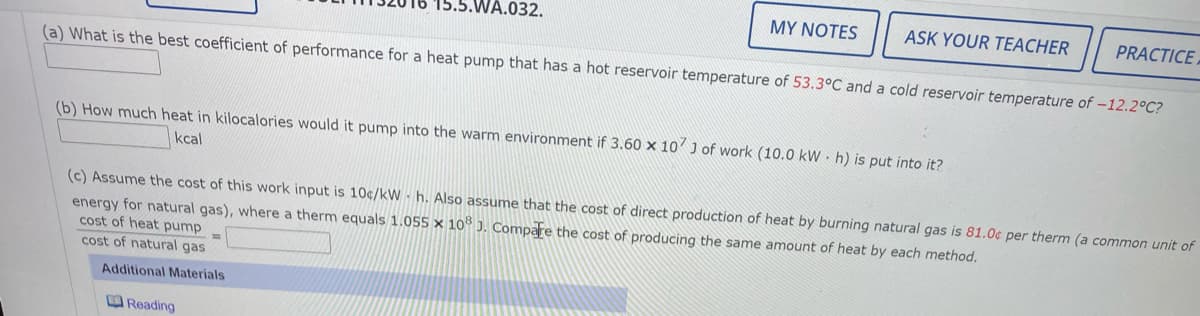 WA.032.
MY NOTES
ASK YOUR TEACHER
PRACTICE
(a) What is the best coefficient of performance for a heat pump that has a hot reservoir temperature of 53.3°C and a cold reservoir temperature of –12.2°C?
(b) How much heat in kilocalories would it pump into the warm environment if 3.60 x 10' J of work (10.0 kW · h) is put into it?
kcal
(c) Assume the cost of this work input is 10c/kW h. Also assume that the cost of direct production of heat by burning natural gas is 81.0¢ per therm (a common unit of
energy for natural gas), where a therm equals 1.055 x 1o ). Compare the cost of producing the same amount of heat by each method.
cost of heat pump
cost of natural gas
Additional Materials
OReading
