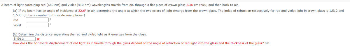 A beam of light containing red (660 nm) and violet (410 nm) wavelengths travels from air, through a flat piece of crown glass 2.36 cm thick, and then back to air.
(a) If the beam has an angle of incidence of 22.6° in air, determine the angle at which the two colors of light emerge from the crown glass. The index of refraction respectively for red and violet light in crown glass is 1.512 and
1.530. (Enter a number to three decimal places.)
red
violet
(b) Determine the distance separating the red and violet light as it emerges from the glass.
8.19e-3
How does the horizontal displacement of red light as
travels through the glass depend on the angle of refraction of red light into the glass and the thickness of the glass? cm
