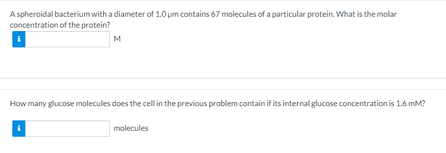 A spheroidal bacterium with a diameter of 1.0 um contains 67 molecules of a particular protein. What is the molar
concentration of the protein?
i
M
How many glucose molecules does the cell in the previous problem contain if its internal glucose concentration is 1.6 mM?
i
molecules
