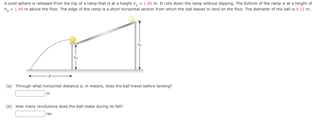 A solid sphere is released from the top of a ramp that is at a height h, = 1.85 m. It rolls down the ramp without slipping. The bottom of the ramp is at a height of
h, = 1.48 m above the floor. The edge of the ramp is a short horizontal section from which the ball leaves to land on the floor. The diameter of the ball is 0.12 m.
h2
(a) Through what horizontal distance d, in meters, does the ball travel before landing?
(b) How many revolutions does the ball make during its fall?
rev
