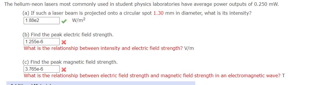 The helium-neon lasers most commonly used in student physics laboratories have average power outputs of 0.250 mW.
(a) If such a laser beam is projected onto a circular spot 1.30 mm in diameter, what is its intensity?
1.88e2
W/m2
(b) Find the peak electric field strength.
1.255e-6
What is the relationship between intensity and electric field strength? V/m
(c) Find the peak magnetic field strength.
3.765e-6
What is the relationship between electric field strength and magnetic field strength in an electromagnetic wave? T
