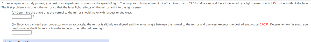 For an independent study project, you design an experiment to measure the speed of light. You propose to bounce laser light off a mirror that is 55.0 km due east and have it detected by a light sensor that is 123 m due south of the laser.
The first problem is to orient the mirror so that the laser light reflects off the mirror and into the light sensor.
(a) Determine the angle that the normal to the mirror should make with respect to due west.
(b) Since you can read your protractor only so accurately, the mirror is slightly misaligned and the actual angle between the normal to the mirror and due west exceeds the desired amount by 0.005°. Determine how far south you
need to move the light sensor in order to detect the reflected laser light.
Additienel Meteriele
