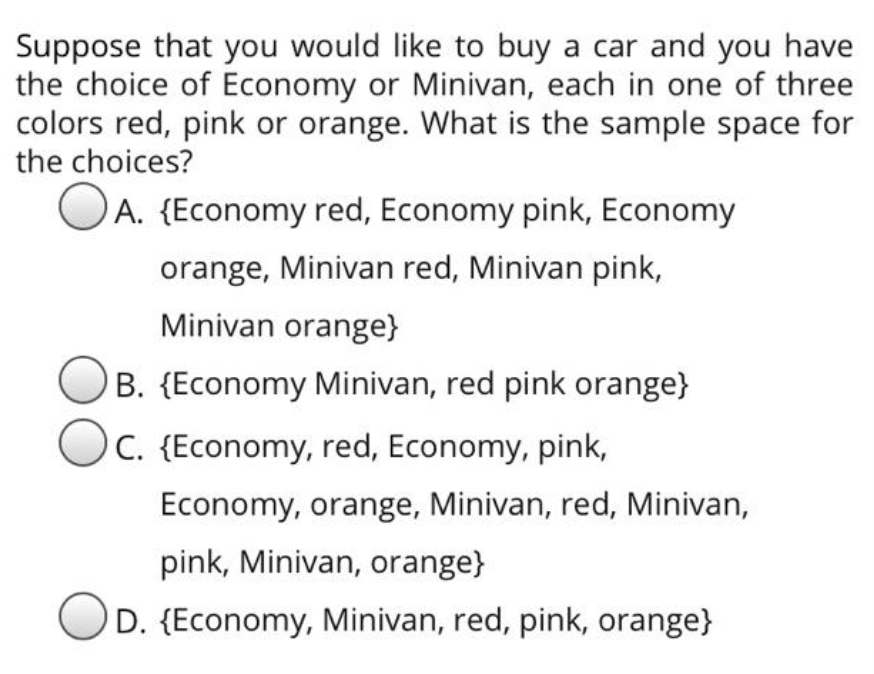 Suppose that you would like to buy a car and you have
the choice of Economy or Minivan, each in one of three
colors red, pink or orange. What is the sample space for
the choices?
OA. {Economy red, Economy pink, Economy
orange, Minivan red, Minivan pink,
Minivan orange}
B. {Economy Minivan, red pink orange}
Oc. {Economy, red, Economy, pink,
Economy, orange, Minivan, red, Minivan,
pink, Minivan, orange}
D. {Economy, Minivan, red, pink, orange}
