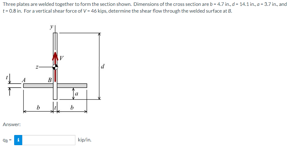 Three plates are welded together to form the section shown. Dimensions of the cross section are b = 4.7 in., d = 14.1 in., a = 3.7 in., and
t= 0.8 in. For a vertical shear force of V = 46 kips, determine the shear flow through the welded surface at B.
d
В
b.
Answer:
kip/in.
