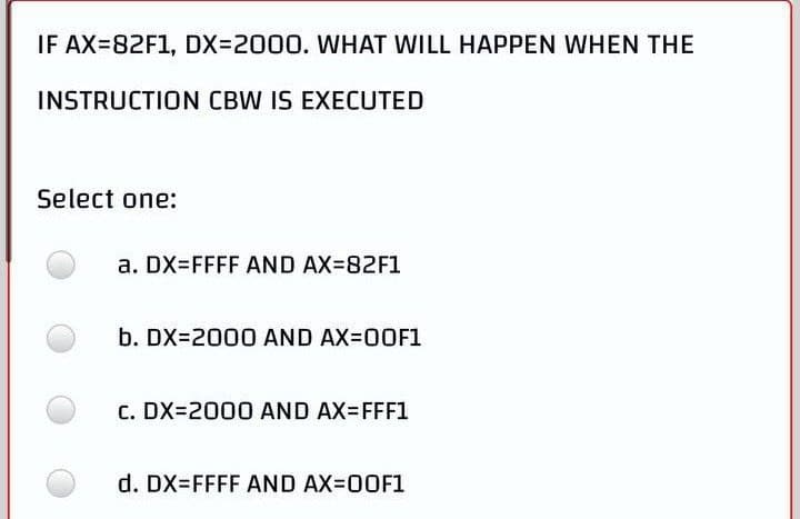 IF AX=82F1, DX=2000. WHAT WILL HAPPEN WHEN THE
INSTRUCTION CBW IS EXECUTED
Select one:
a. DX=FFFF AND AX=82F1
b. DX-2000 AND AX=00F1
C. DX-2000 AND AX-FFF1
d. DX=FFFF AND AX=00F1
