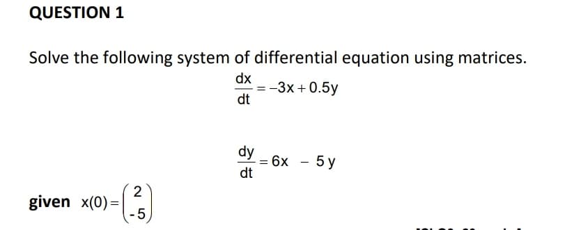 QUESTION 1
Solve the following system of differential equation using matrices.
dx
-3x + 0.5y
dt
dy
= 6x - 5 y
dt
2
given x(0) =|
-5

