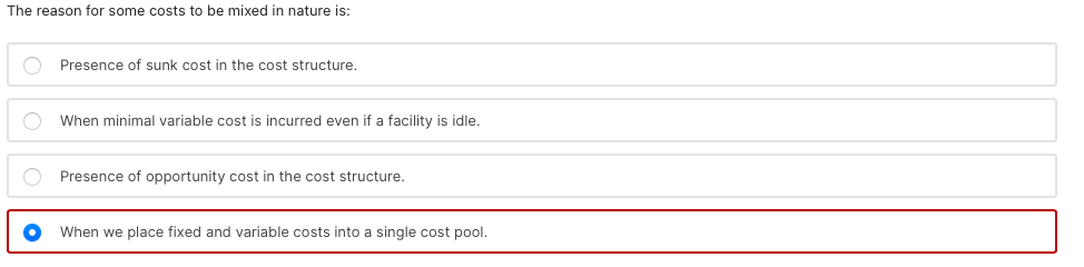 The reason for some costs to be mixed in nature is:
Presence of sunk cost in the cost structure.
When minimal variable cost is incurred even if a facility is idle.
O Presence of opportunity cost in the cost structure.
When we place fixed and variable costs into a single cost pool.
