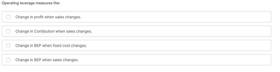 Operating leverage measures the:
O Change in profit when sales changes.
O Change in Contibution when sales changes.
O Change in BEP when fixed cost changes.
O Change in BEP when sales changes.
