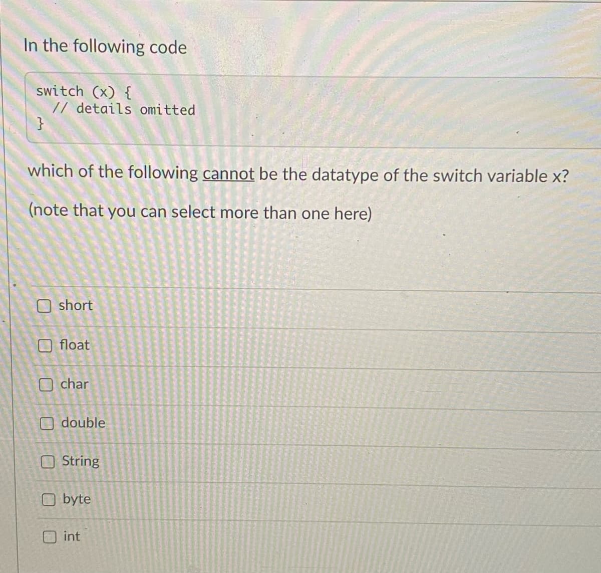 In the following code
switch (x) {
// details omitted
}
which of the following cannot be the datatype of the switch variable x?
(note that you can select more than one here)
O short
O float
O char
double
O String
O byte
int
