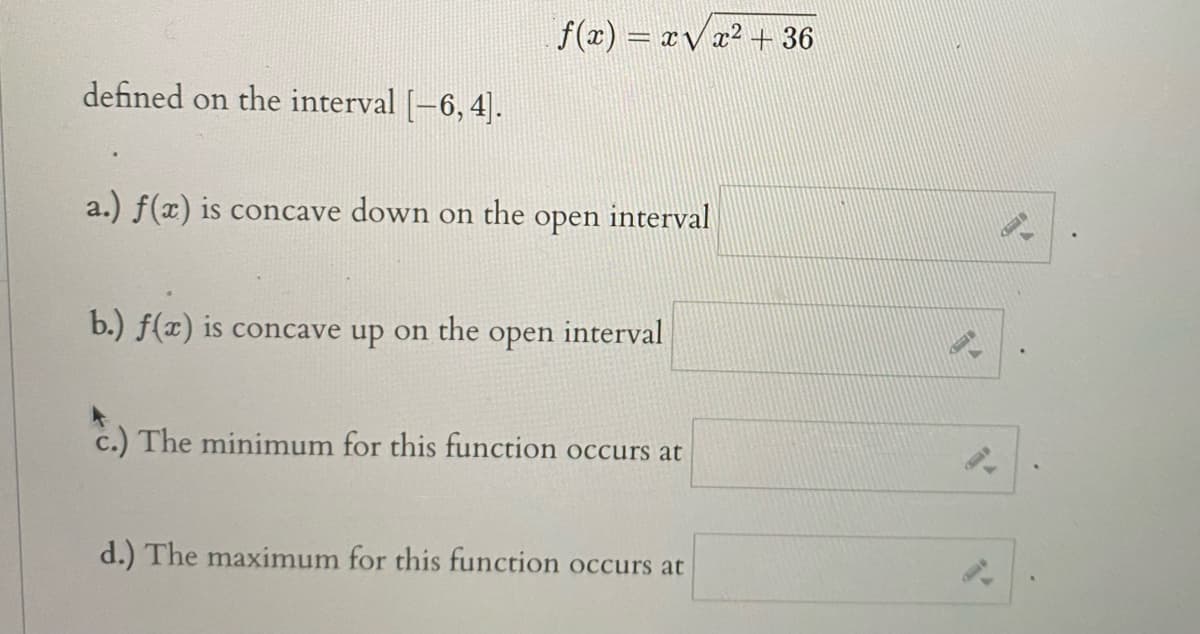 f(x) = xV x² + 36
defined on the interval [-6, 4].
a.) f(x) is concave down
on the
interval
open
b.) f(x) is concave up on the
open
interval
c.) The minimum for this function occurs at
d.) The maximum for this function occurs at
