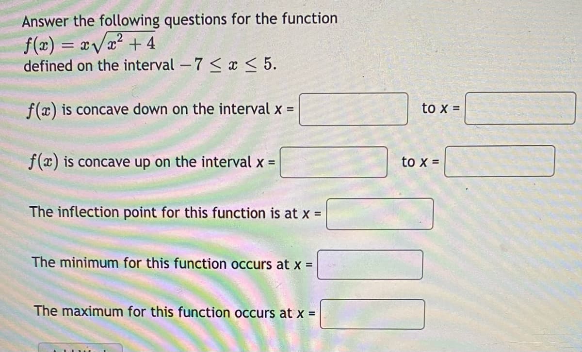 Answer the following questions for the function
f(x) = xVa? + 4
defined on the interval -7 < x < 5.
%3D
f(x) is concave down on the interval x =
to x =
f(x) is concave up on the interval x =
to x =
The inflection point for this function is at X =
The minimum for this function occurs at x =
The maximum for this function occurs at x =
