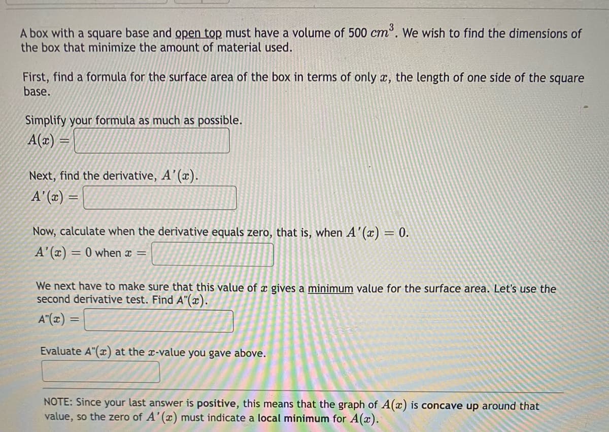 A box with a square base and open top must have a volume of 500 cm. We wish to find the dimensions of
the box that minimize the amount of material used.
ст
First, find a formula for the surface area of the box in terms of only a, the length of one side of the square
base.
Simplify your formula as much as possible.
A(x) =
Next, find the derivative, A’(x).
A' (x) =
Now, calculate when the derivative equals zero, that is, when A'(x) = 0.
A'(x) = 0 when x =
We next have to make sure that this value of x gives a minimum value for the surface area. Let's use the
second derivative test. Find A"(x).
A"(x) =
Evaluate A"(x) at the x-value you gave above.
NOTE: Since your last answer is positive, this means that the graph of A(x) is concave up around that
value, so the zero of A'(x) must indicate a local minimum for A(x).
