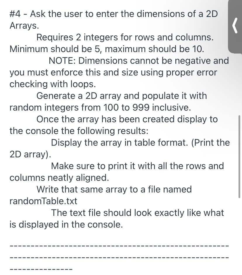 #4 - Ask the user to enter the dimensions of a 2D
Arrays.
Requires 2 integers for rows and columns.
Minimum should be 5, maximum should be 10.
NOTE: Dimensions cannot be negative and
you must enforce this and size using proper error
checking with loops.
Generate a 2D array and populate it with
random integers from 100 to 999 inclusive.
Once the array has been created display to
the console the following results:
Display the array in table format. (Print the
2D array).
Make sure to print it with all the rows and
columns neatly aligned.
Write that same array to a file named
randomTable.txt
The text file should look exactly like what
is displayed in the console.
