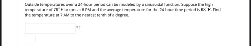 Outside temperatures over a 24-hour period can be modeled by a sinusoidal function. Suppose the high
temperature of 79°F occurs at 6 PM and the average temperature for the 24-hour time period is 63°F. Find
the temperature at 7 AM to the nearest tenth of a degree.
OF
