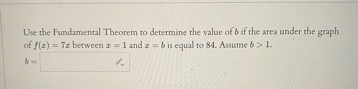 Use the Fundamental Theorem to determine the value of b if the area under the graph
of f(x) = 7x between x = 1 and x = b is equal to 84. Assume b > 1.
%3D
b =
