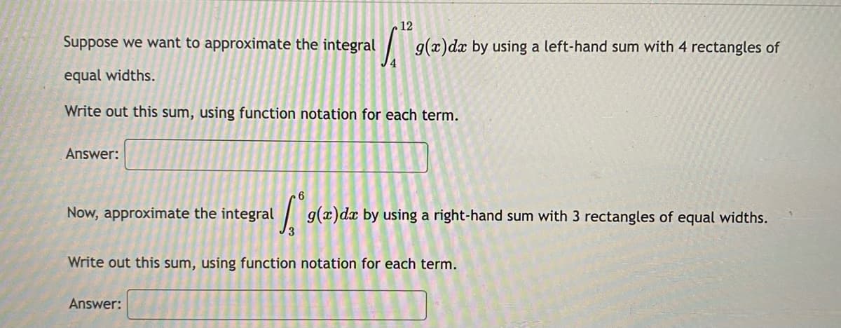 12
Suppose we want to approximate the integral
| g(x)dx by using a left-hand sum with 4 rectangles of
4
equal widths.
Write out this sum, using function notation for each term.
Answer:
Now, approximate the integral
|g(x)dx by using a right-hand sum with 3 rectangles of equal widths.
Write out this sum, using function notation for each term.
Answer:
