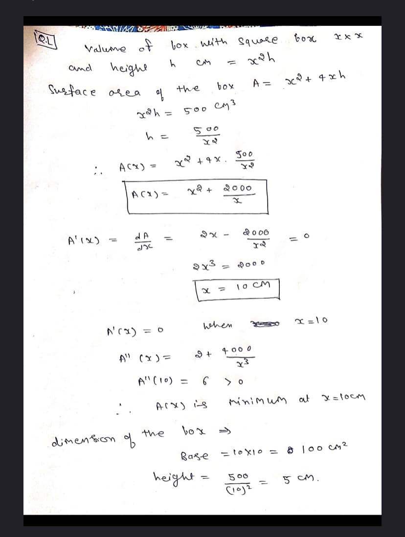 - E A m
QL
Valume of
box . weith square
tox
heighe
Susface area
and
the
box
A =
500 cM3
500
500
AcX) =
2000
ACX) =
A'ix)
-
2o 00
9x3 = o
1o cM
A'cx)
hehen
x = 1 0
A" (x) =
4 00 0
A"(10) =
Arx) iis
minim um
at
x =1ocM
the
box
dlimen Bion of
=10X10 =
8 l0o cM?
Bage
height
5 00
5 cM.
