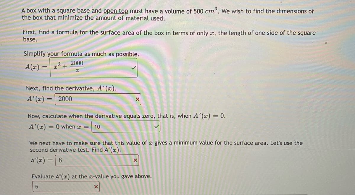A box with a square base and open top must have a volume of 500 cm. We wish to find the dimensions of
the box that minimize the amount of material used.
First, find a formula for the surface area of the box in terms of only x, the length of one side of the square
base.
Simplify your formula as much as possible.
2000
A(2)
Next, find the derivative, A'(x).
A'(x)
2000
Now, calculate when the derivative equals zero, that is, when A'(x) = 0.
A'(x) = 0 when x =
10
%3D
We next have to make sure that this value of x gives a minimum value for the surface area. Let's use the
second derivative test. Find A"(æ).
A"(x)
6.
Evaluate A"(x) at the x-value you gave above.
