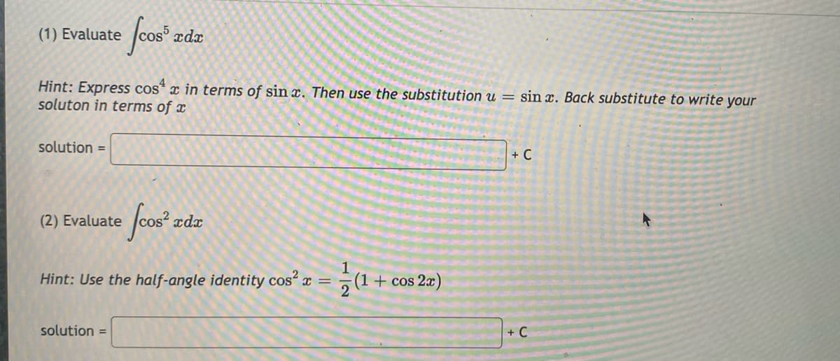 (1) Evaluate
xdx
Hint: Express cos* x in terms of sin x. Then use the substitution u = sin x. Back substitute to write your
soluton in terms of x
solution =
+ C
(2) Evaluate
xdx
Hint: Use the half-angle identity cos“ x =
+ cos 2x)
solution =
+ C
