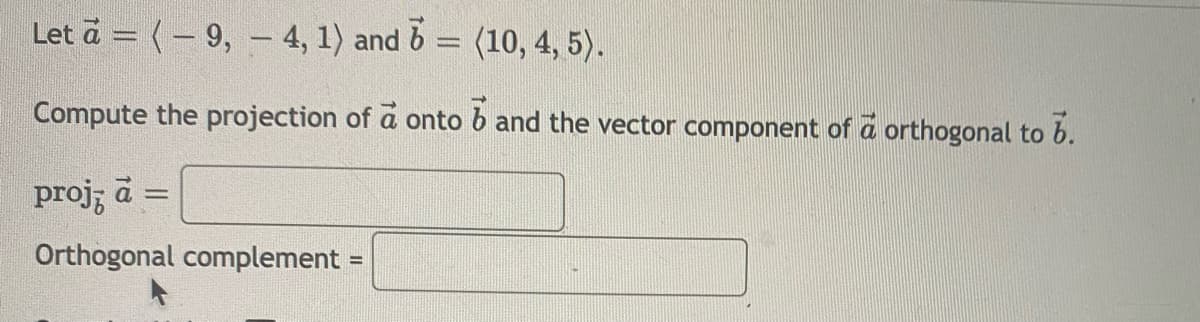 Let a = (– 9, – 4, 1) and 6 = (10, 4, 5).
Compute the projection of a onto b and the vector component of a orthogonal to b.
proj; a
Orthogonal complement =
