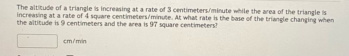 The altitude of a triangle is increasing at a rate of 3 centimeters/minute while the area of the triangle is
increasing at a rate of 4 square centimeters/minute. At what rate is the base of the triangle changing when
the altitude is 9 centimeters and the area is 97 square centimeters?
cm/min
