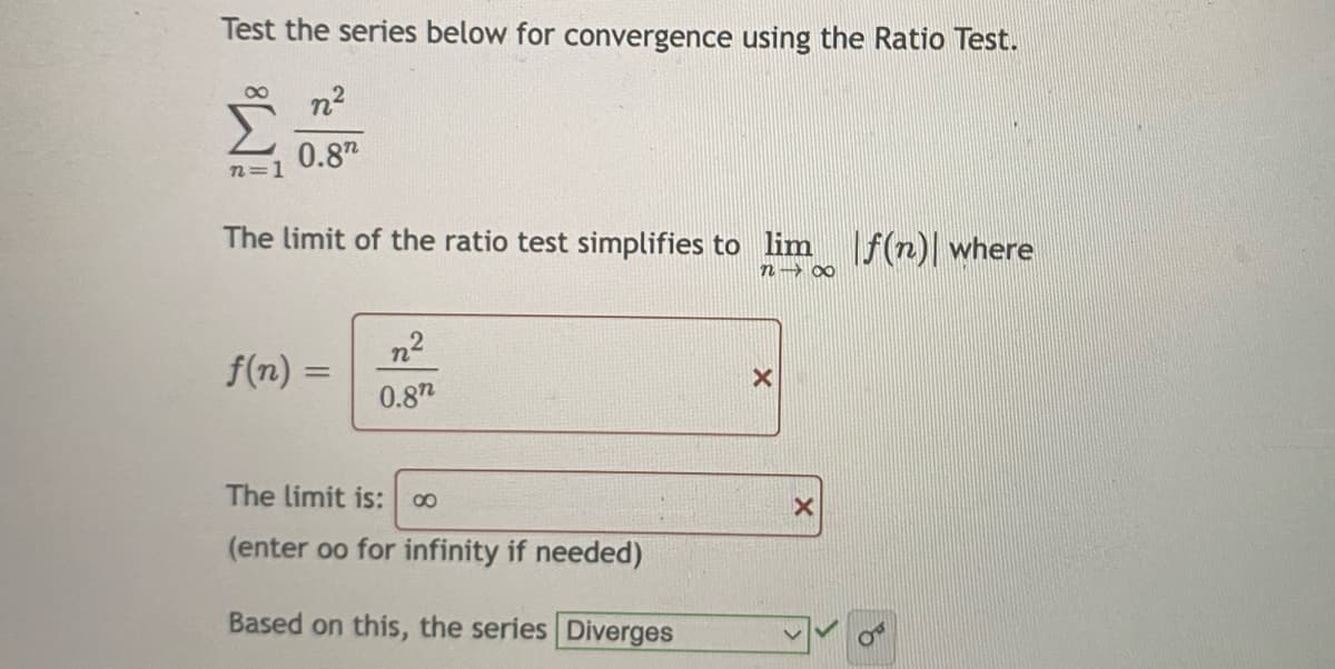 Test the series below for convergence using the Ratio Test.
n2
0.8
n=1
The limit of the ratio test simplifies to lim
f(n)| where
n→ 0∞
n2
f(n) =
%3D
0.87
The limit is:
00
(enter oo for infinity if needed)
Based on this, the series Diverges
