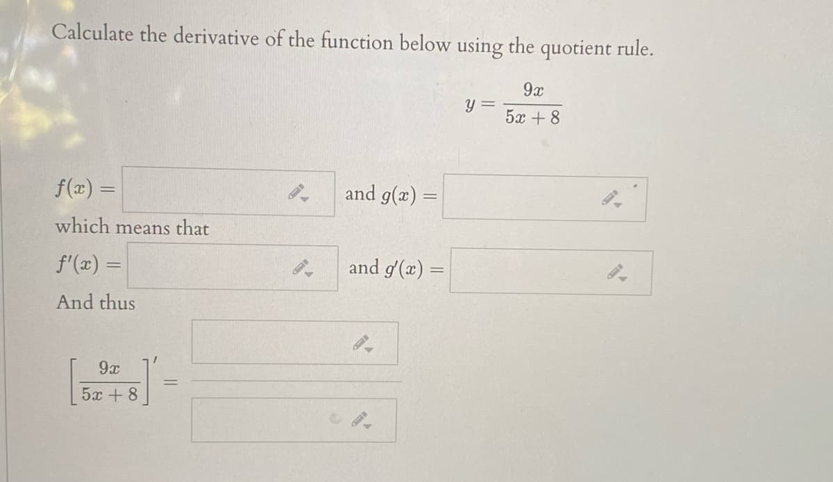 Calculate the derivative of the function below using the quotient rule.
9x
y =
5x + 8
f(x) =
and g(x) =
which means that
f'(x) =
and g'(x)
And thus
9x
%3D
5x + 8

