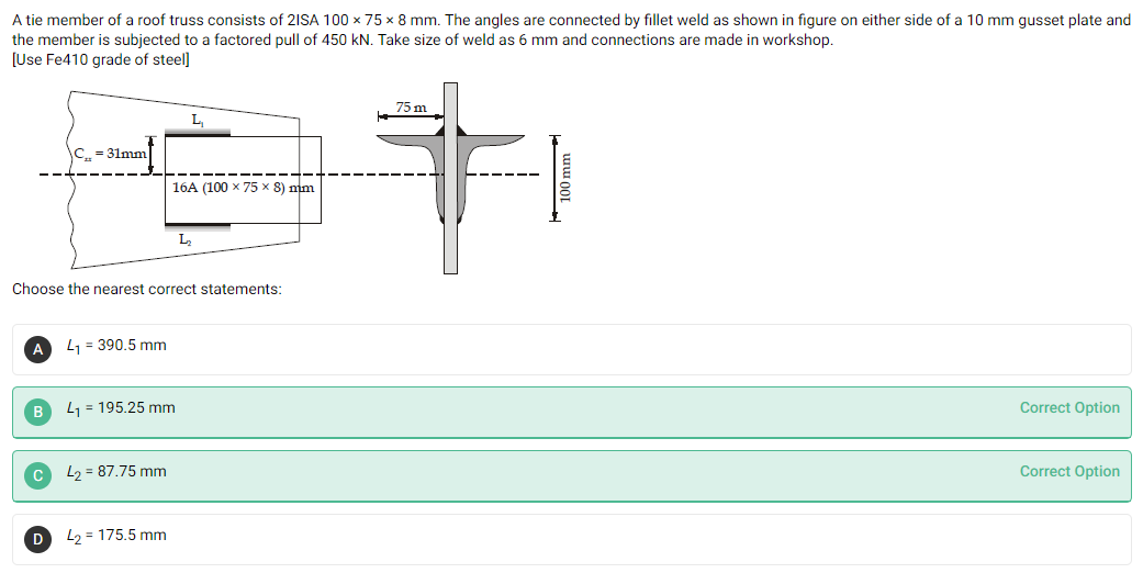 A tie member of a roof truss consists of 21SA 100 x 75 x 8 mm. The angles are connected by fillet weld as shown in figure on either side of a 10 mm gusset plate and
the member is subjected to a factored pull of 450 kN. Take size of weld as 6 mm and connections are made in workshop.
[Use Fe410 grade of steel]
75 m
L.
C. = 31mm
16A (100 x 75 x 8) mm
Choose the nearest correct statements:
L1 = 390.5 mm
L1 = 195.25 mm
Correct Option
L2 = 87.75 mm
Correct Option
L2 = 175.5 mm
