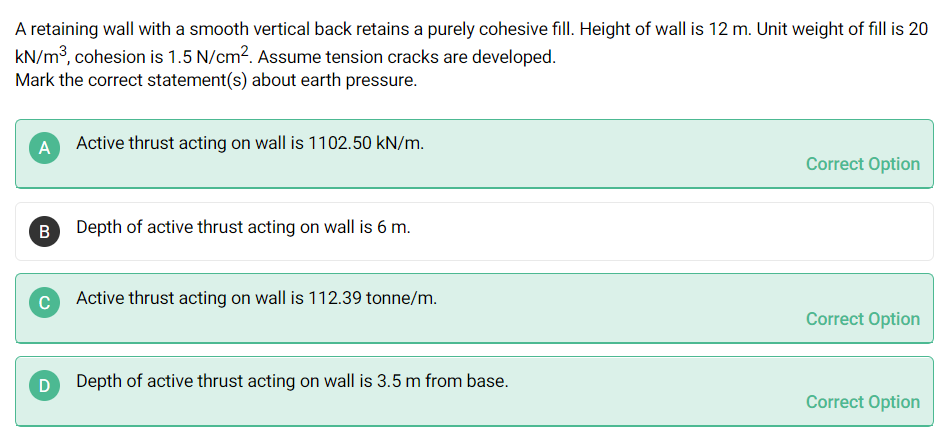 A retaining wall with a smooth vertical back retains a purely cohesive fill. Height of wall is 12 m. Unit weight of fill is 20
kN/m3, cohesion is 1.5 N/cm?. Assume tension cracks are developed.
Mark the correct statement(s) about earth pressure.
A Active thrust acting on wall is 1102.50 kN/m.
Correct Option
B
Depth of active thrust acting on wall is 6 m.
C
Active thrust acting on wall is 112.39 tonne/m.
Correct Option
Depth of active thrust acting on wall is 3.5 m from base.
Correct Option

