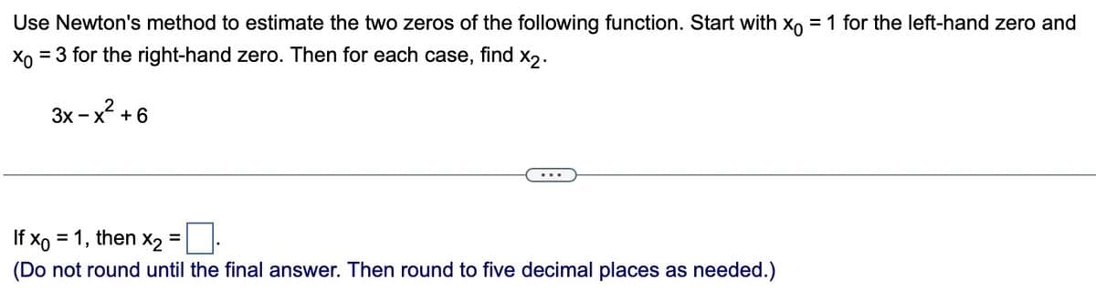 Use Newton's method to estimate the two zeros of the following function. Start with xo = 1 for the left-hand zero and
Xo = 3 for the right-hand zero. Then for each case, find X2.
2
3x -x + 6
...
If x0 = 1, then x₂:
=
(Do not round until the final answer. Then round to five decimal places as needed.)