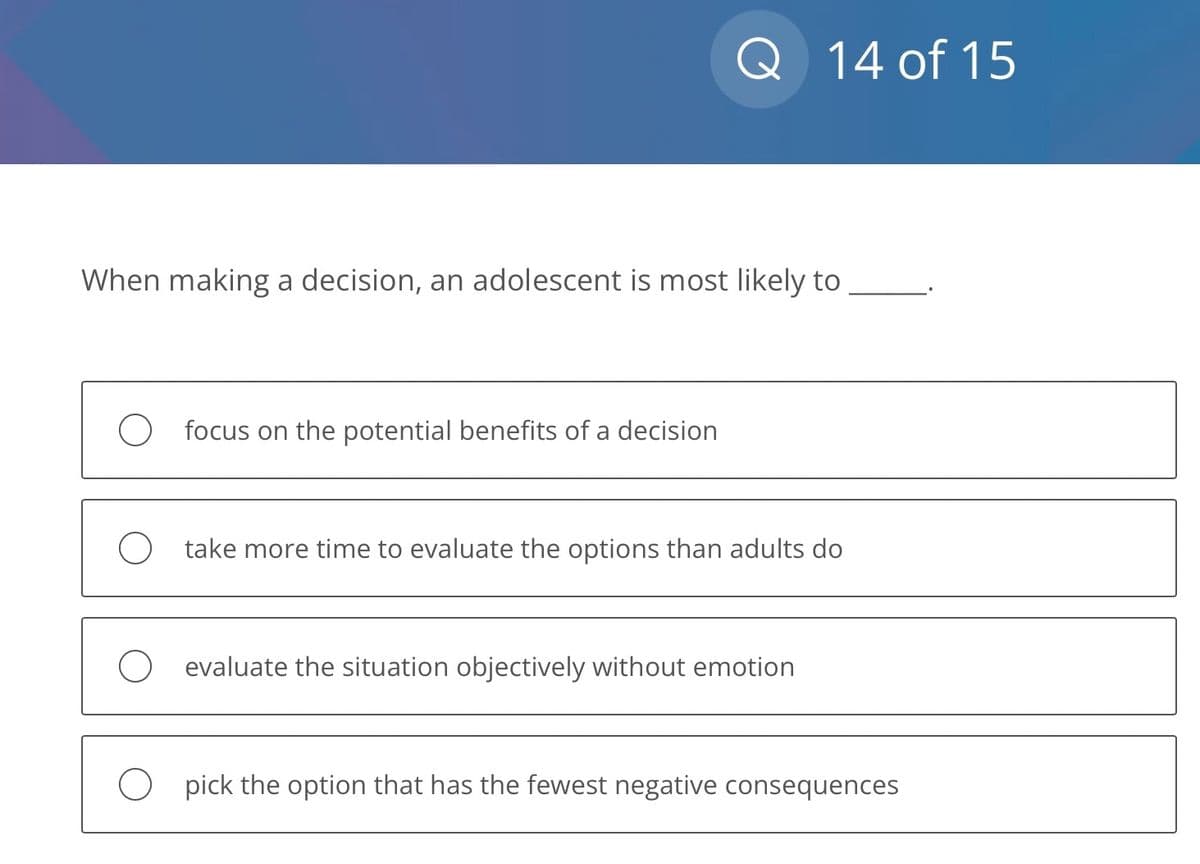Q 14 of 15
When making a decision, an adolescent is most likely to
focus on the potential benefits of a decision
take more time to evaluate the options than adults do
evaluate the situation objectively without emotion
Opick the option that has the fewest negative consequences