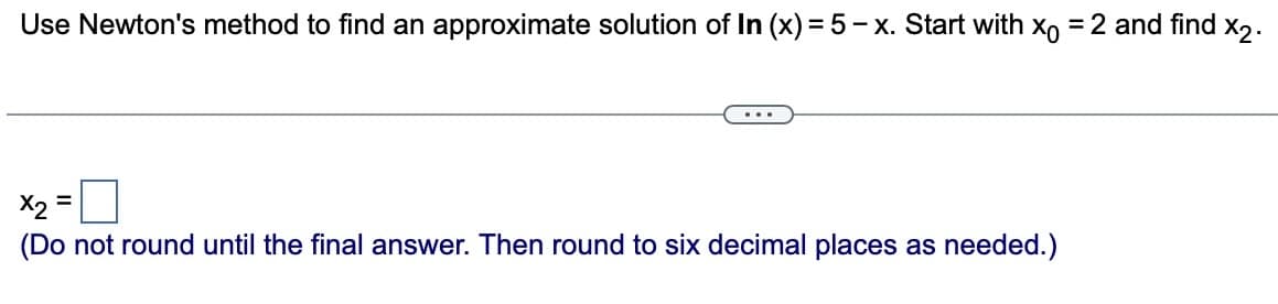 Use Newton's method to find an approximate solution of In (x) = 5-x. Start with x = 2 and find x₂.
=
...
X2
(Do not round until the final answer. Then round to six decimal places as needed.)